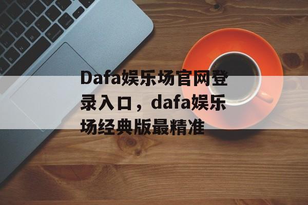 Dafa娱乐场官网登录入口，dafa娱乐场经典版最精准