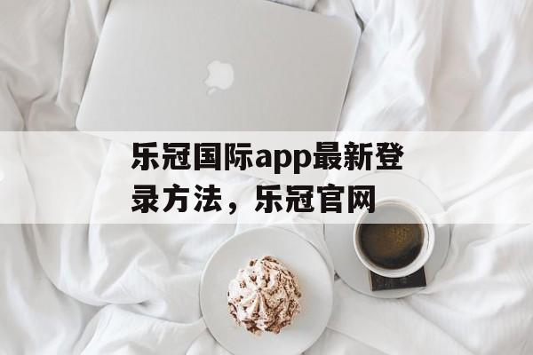 乐冠国际app最新登录方法，乐冠官网