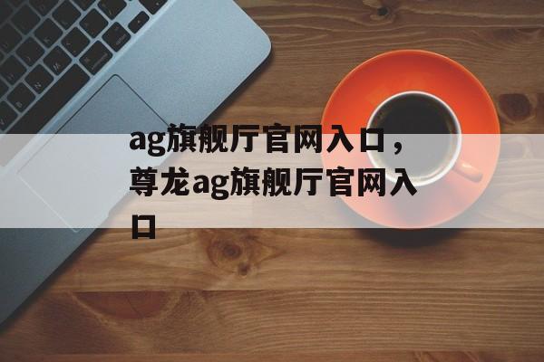 ag旗舰厅官网入口，尊龙ag旗舰厅官网入口