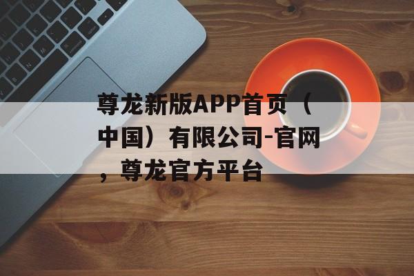 尊龙新版APP首页（中国）有限公司-官网，尊龙官方平台