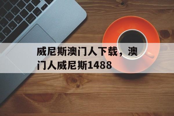 威尼斯澳门人下载，澳门人威尼斯1488